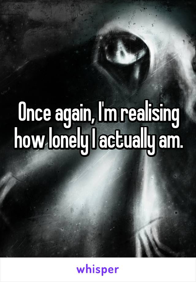 Once again, I'm realising how lonely I actually am. 