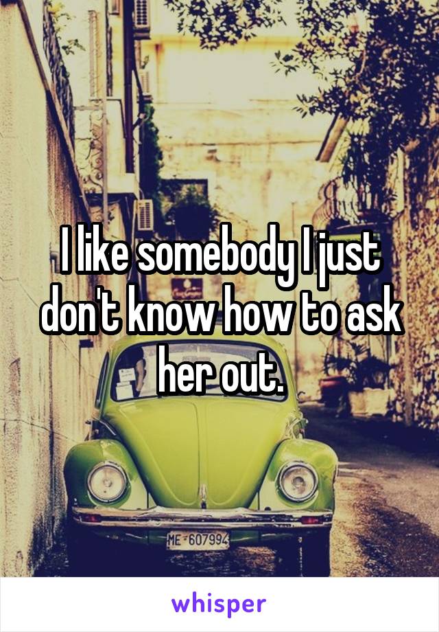 I like somebody I just don't know how to ask her out.