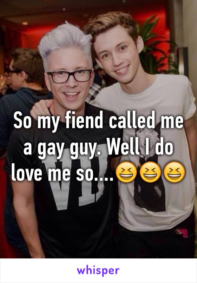 So my fiend called me a gay guy. Well I do love me so....😆😆😆
