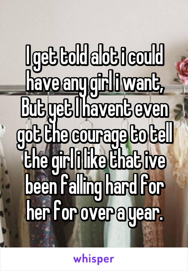 I get told alot i could have any girl i want,
But yet I havent even got the courage to tell the girl i like that ive been falling hard for her for over a year.