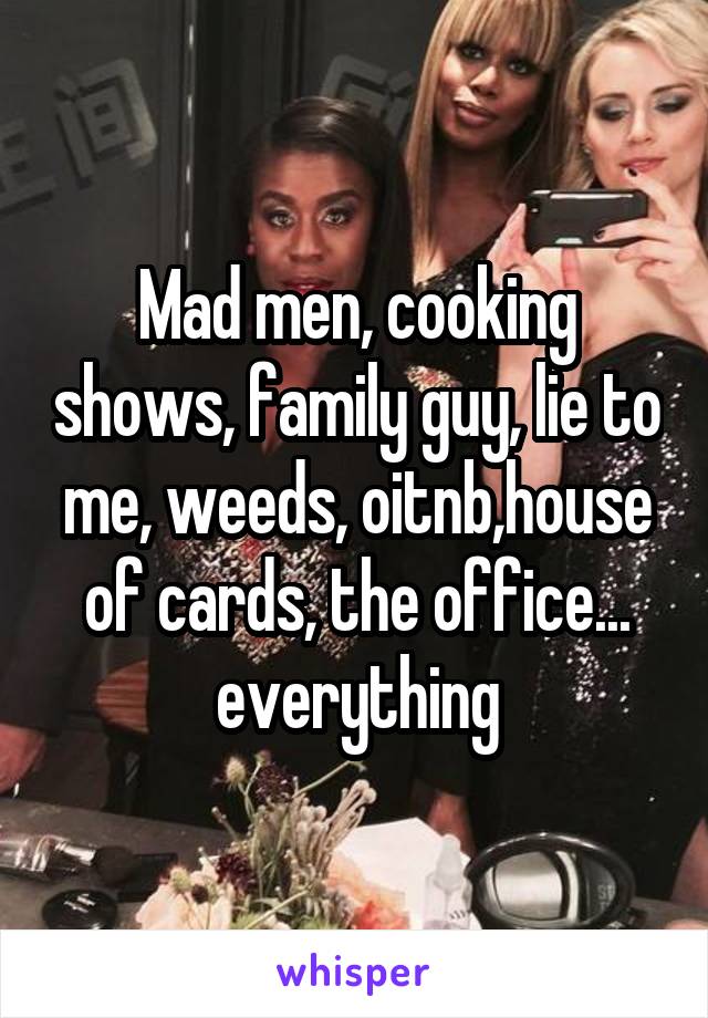 Mad men, cooking shows, family guy, lie to me, weeds, oitnb,house of cards, the office... everything