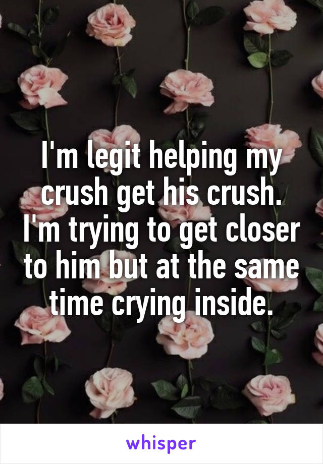I'm legit helping my crush get his crush. I'm trying to get closer to him but at the same time crying inside.