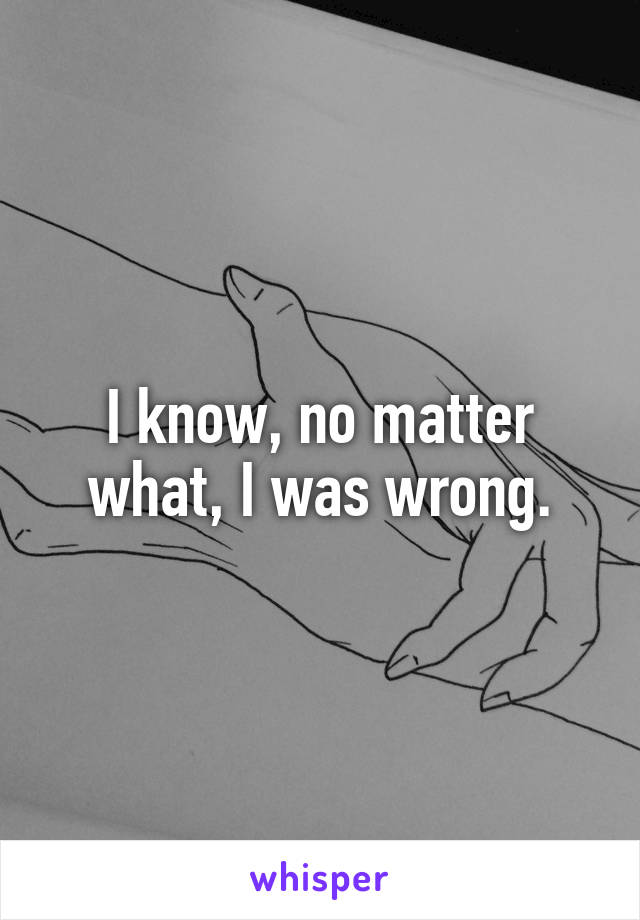 I know, no matter what, I was wrong.