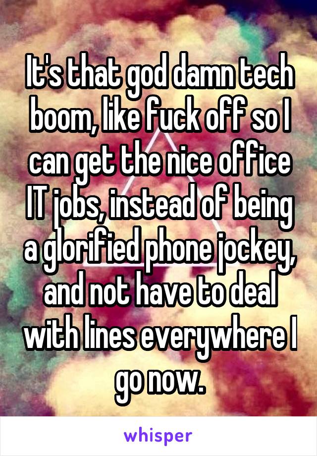 It's that god damn tech boom, like fuck off so I can get the nice office IT jobs, instead of being a glorified phone jockey, and not have to deal with lines everywhere I go now.
