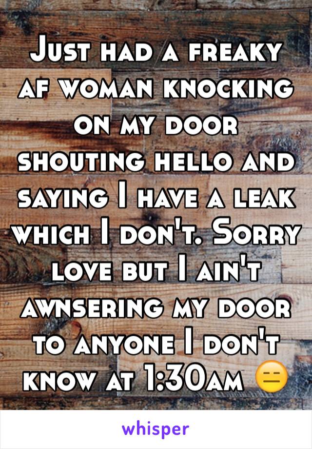 Just had a freaky af woman knocking on my door shouting hello and saying I have a leak which I don't. Sorry love but I ain't awnsering my door to anyone I don't know at 1:30am 😑