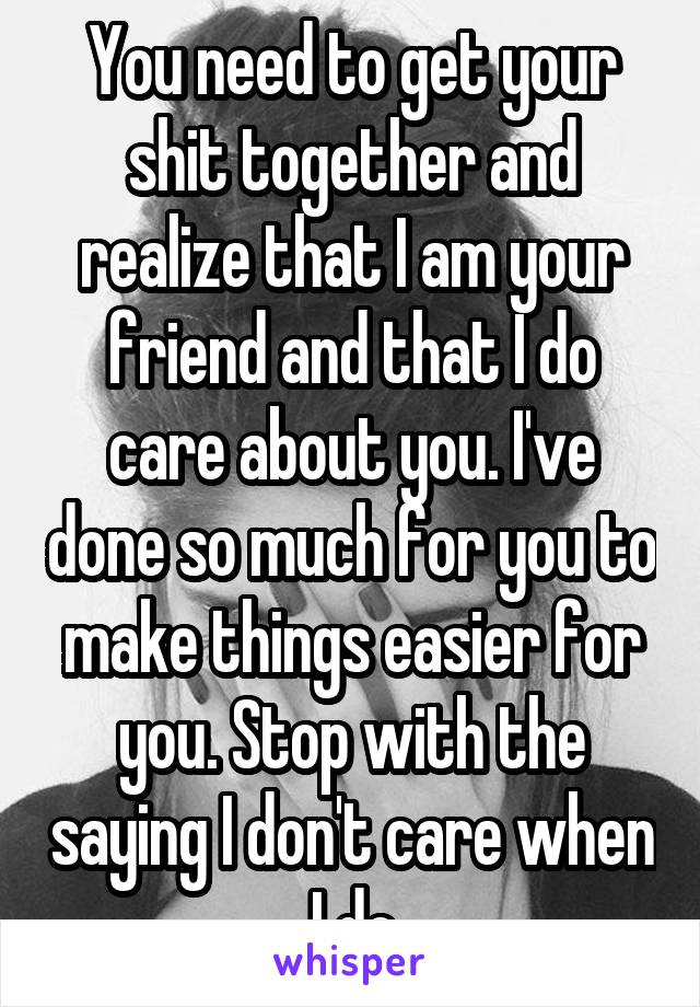 You need to get your shit together and realize that I am your friend and that I do care about you. I've done so much for you to make things easier for you. Stop with the saying I don't care when I do