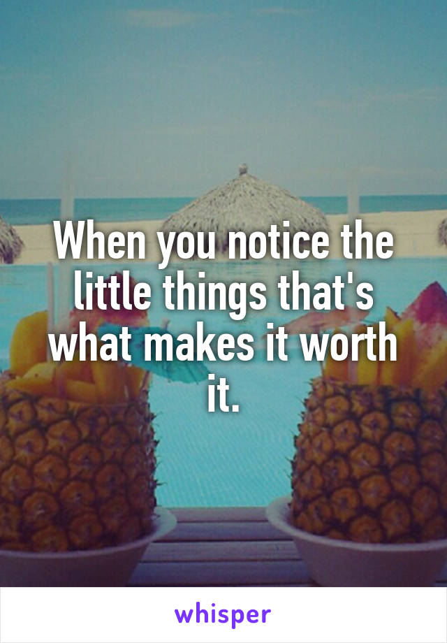 When you notice the little things that's what makes it worth it.
