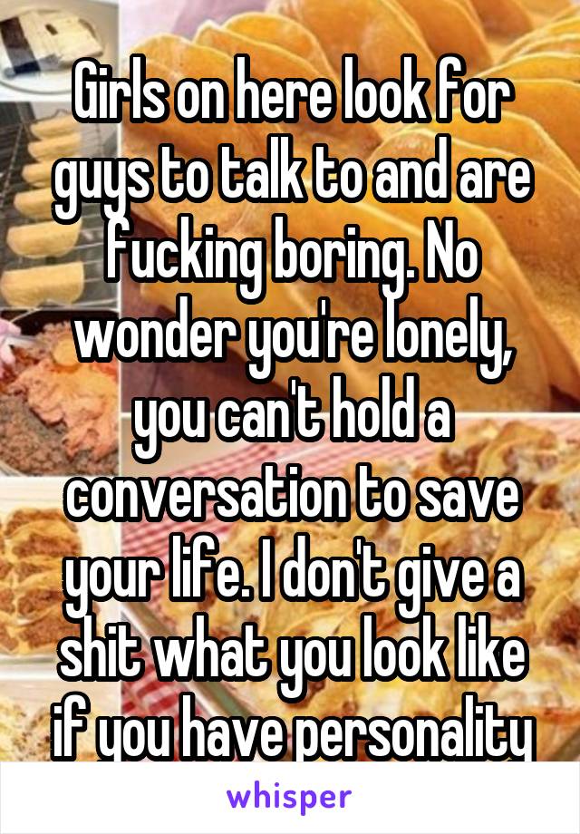 Girls on here look for guys to talk to and are fucking boring. No wonder you're lonely, you can't hold a conversation to save your life. I don't give a shit what you look like if you have personality