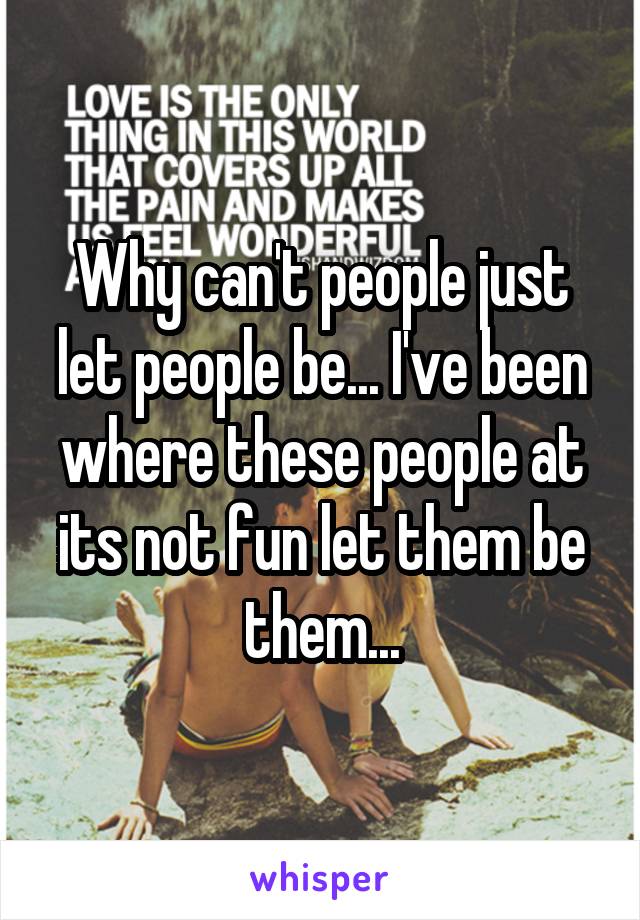 Why can't people just let people be... I've been where these people at its not fun let them be them...