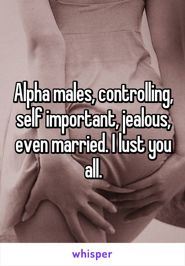 Alpha males, controlling, self important, jealous, even married. I lust you all.