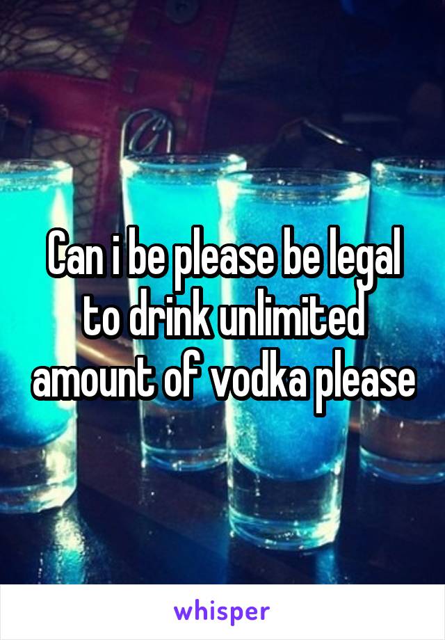 Can i be please be legal to drink unlimited amount of vodka please