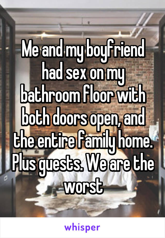 Me and my boyfriend had sex on my bathroom floor with both doors open, and the entire family home. Plus guests. We are the worst