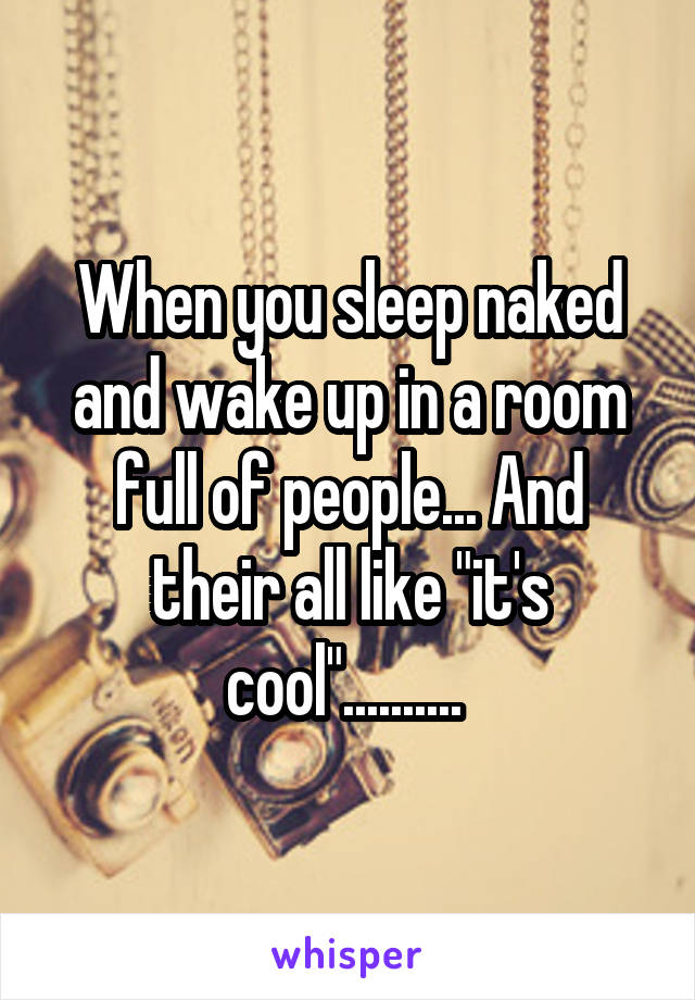 When you sleep naked and wake up in a room full of people... And their all like "it's cool".......... 