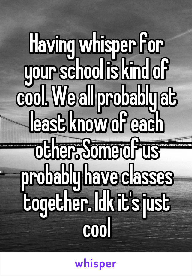Having whisper for your school is kind of cool. We all probably at least know of each other. Some of us probably have classes together. Idk it's just cool