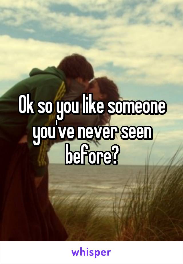 Ok so you like someone you've never seen before?