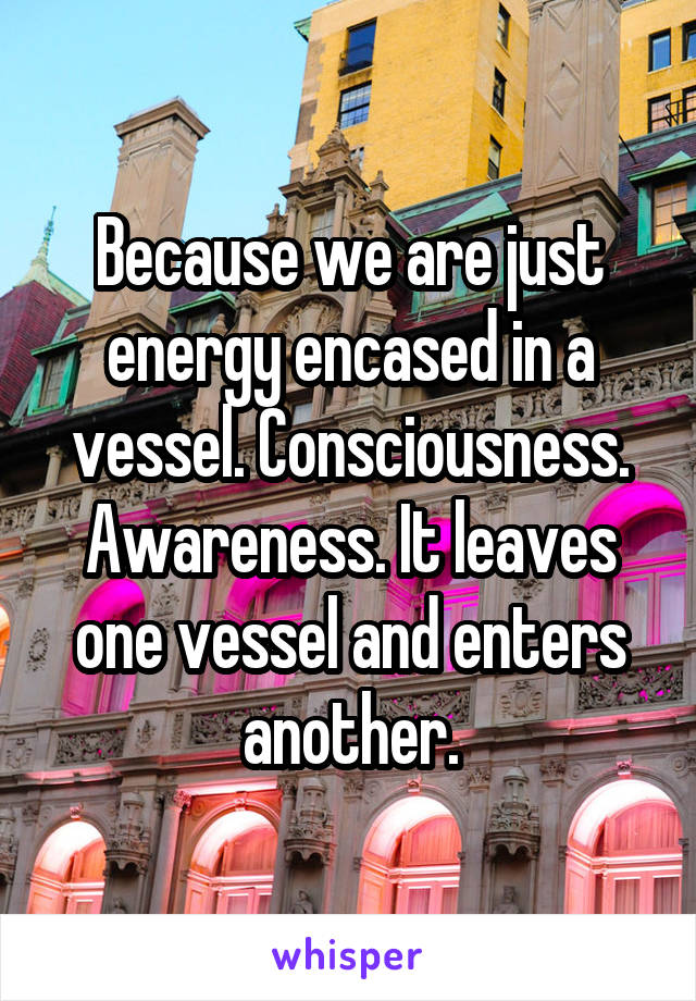 Because we are just energy encased in a vessel. Consciousness. Awareness. It leaves one vessel and enters another.