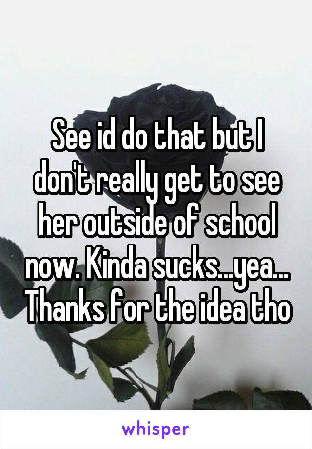 See id do that but I don't really get to see her outside of school now. Kinda sucks...yea... Thanks for the idea tho