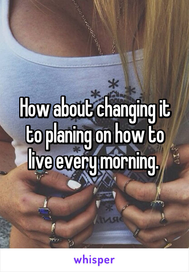 How about changing it to planing on how to live every morning. 