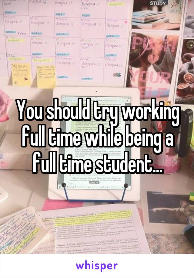 You should try working full time while being a full time student...