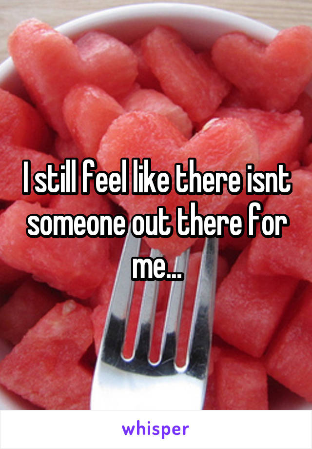 I still feel like there isnt someone out there for me...