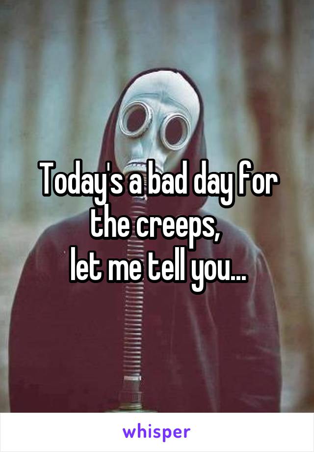 Today's a bad day for the creeps, 
let me tell you...