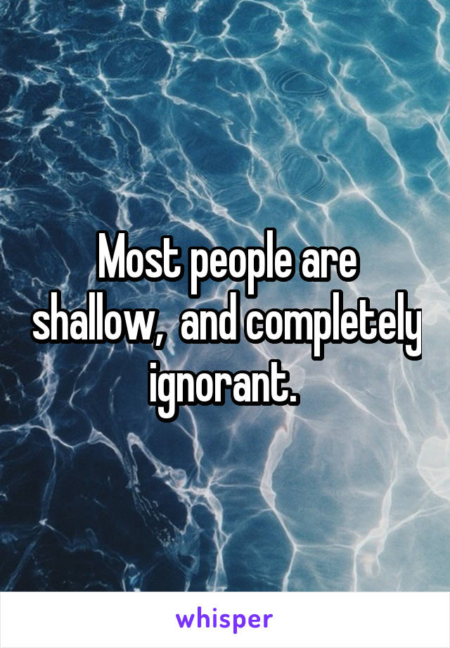 Most people are shallow,  and completely ignorant. 