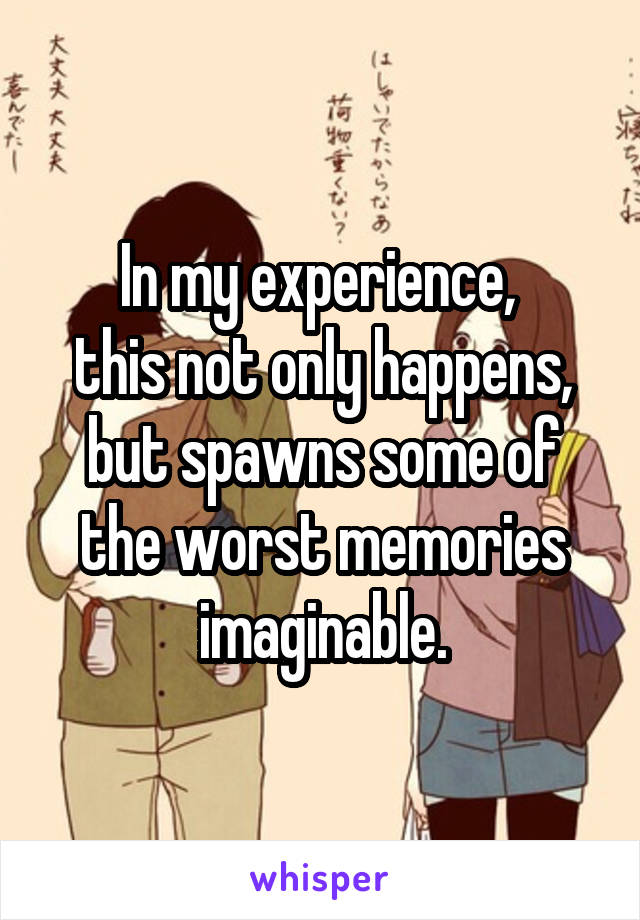 In my experience, 
this not only happens, but spawns some of the worst memories imaginable.