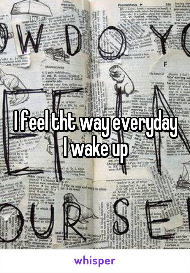 I feel tht way everyday I wake up