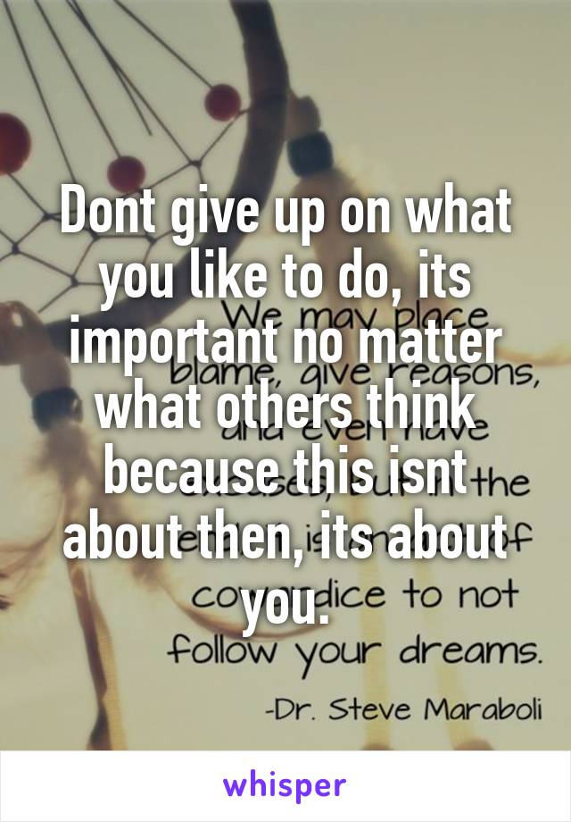 Dont give up on what you like to do, its important no matter what others think because this isnt about then, its about you.