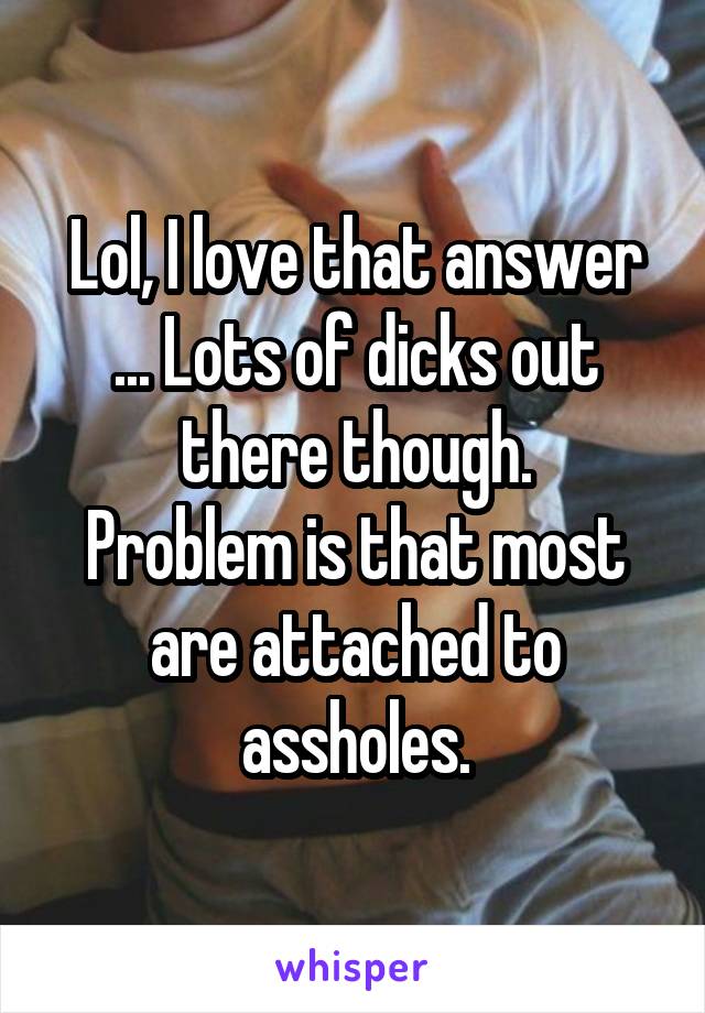 Lol, I love that answer ... Lots of dicks out there though.
Problem is that most are attached to assholes.