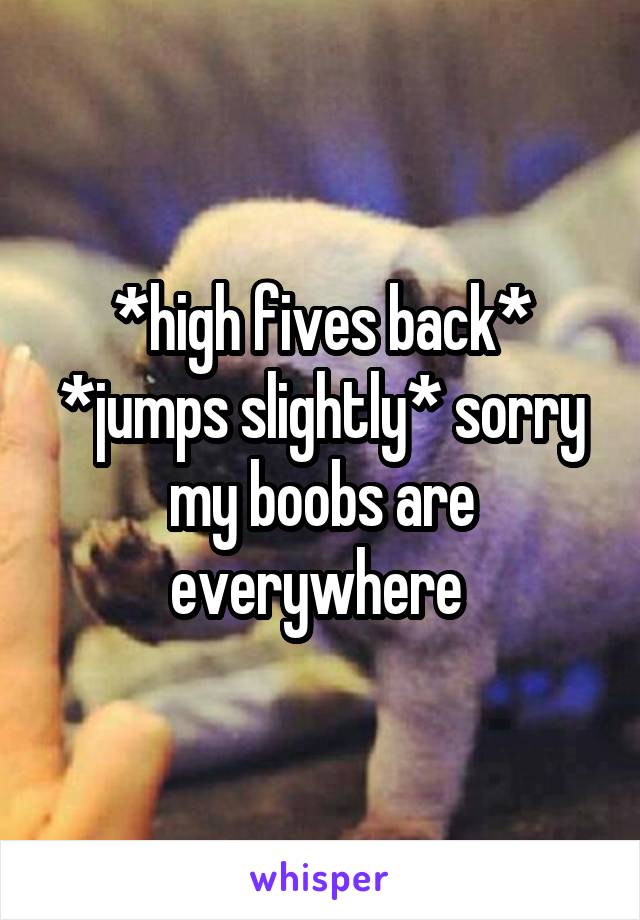 *high fives back* *jumps slightly* sorry my boobs are everywhere 
