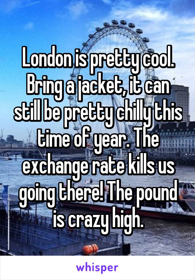 London is pretty cool. Bring a jacket, it can still be pretty chilly this time of year. The exchange rate kills us going there! The pound is crazy high.