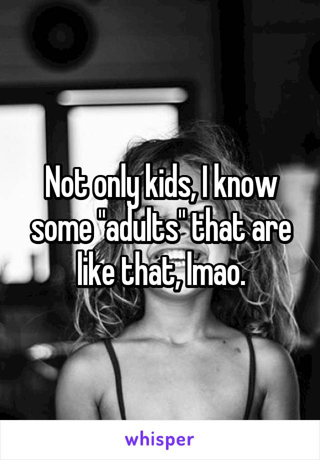 Not only kids, I know some "adults" that are like that, lmao.