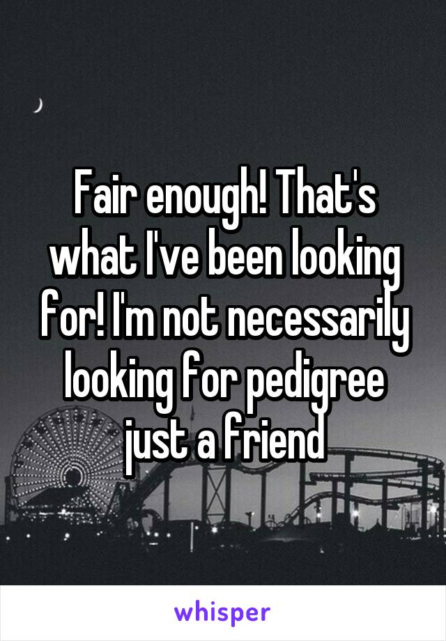 Fair enough! That's what I've been looking for! I'm not necessarily looking for pedigree just a friend