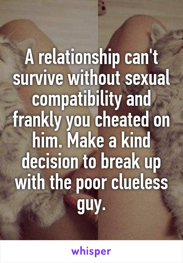 A relationship can't survive without sexual compatibility and frankly you cheated on him. Make a kind decision to break up with the poor clueless guy.