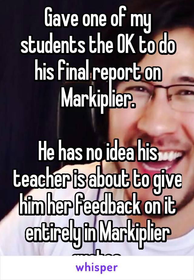 Gave one of my students the OK to do his final report on Markiplier.

He has no idea his teacher is about to give him her feedback on it entirely in Markiplier quotes.