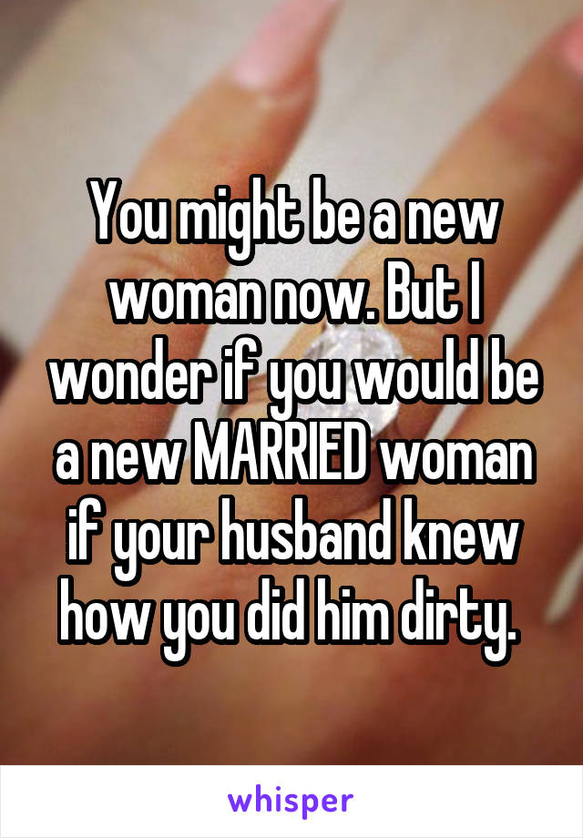 You might be a new woman now. But I wonder if you would be a new MARRIED woman if your husband knew how you did him dirty. 