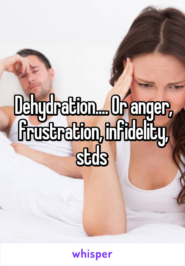 Dehydration.... Or anger, frustration, infidelity, stds 