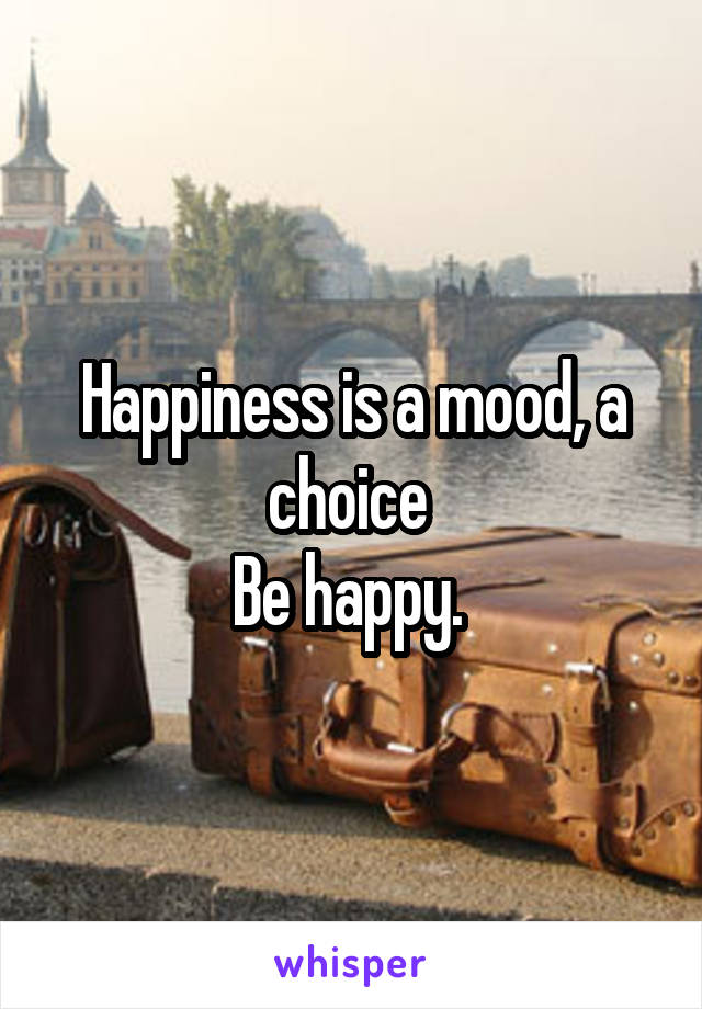 Happiness is a mood, a choice 
Be happy. 