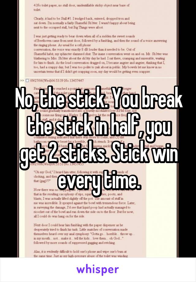 No, the stick. You break the stick in half, you get 2 sticks. Stick win every time.