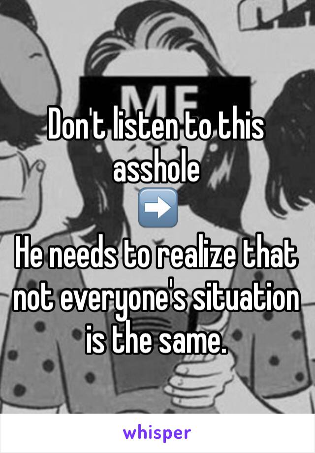 Don't listen to this asshole 
➡️
He needs to realize that not everyone's situation is the same. 