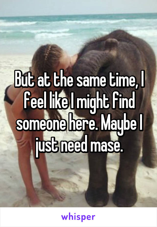 But at the same time, I feel like I might find someone here. Maybe I just need mase.