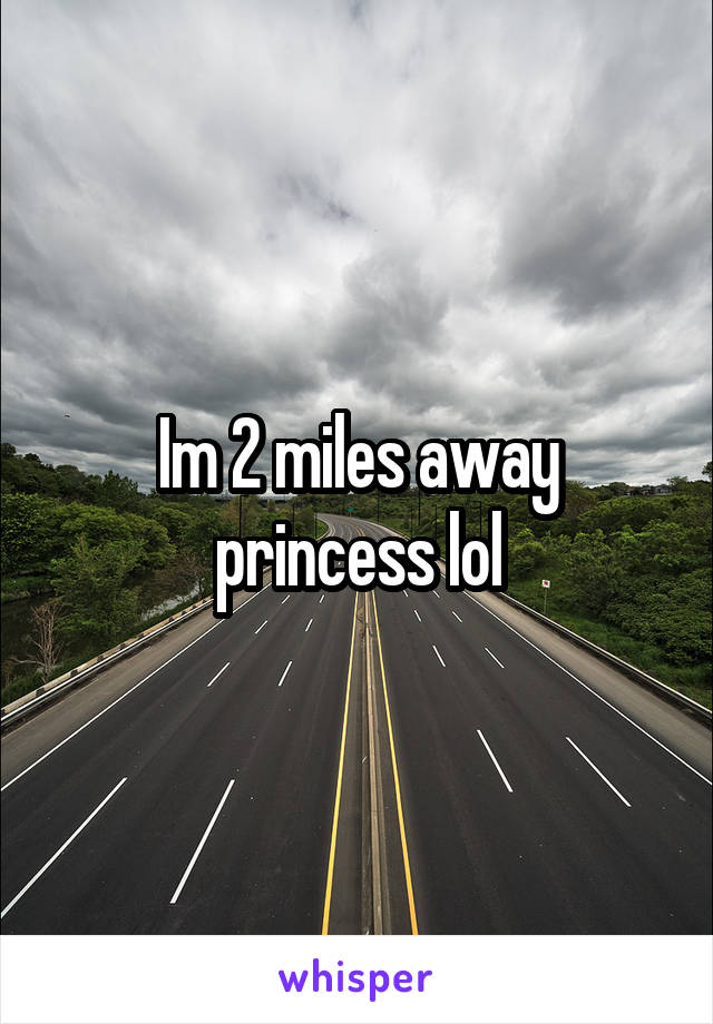 Im 2 miles away princess lol