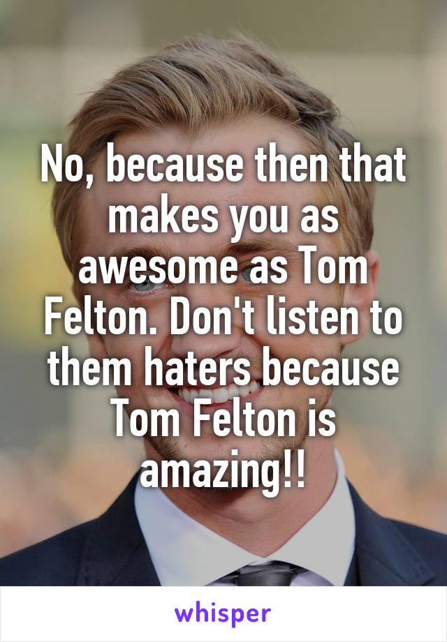 No, because then that makes you as awesome as Tom Felton. Don't listen to them haters because Tom Felton is amazing!!
