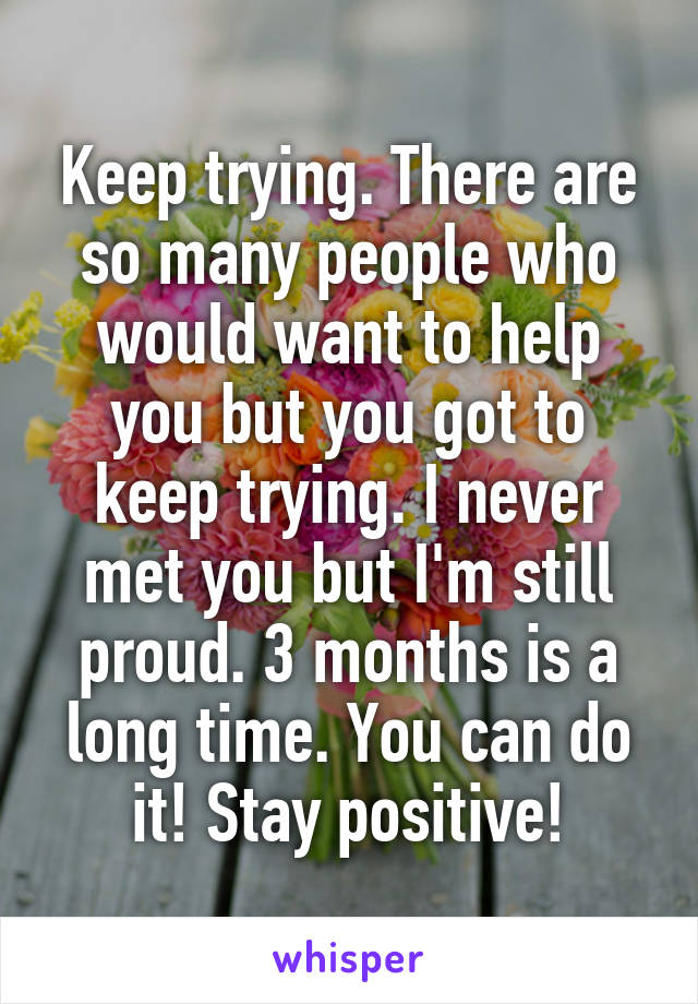 Keep trying. There are so many people who would want to help you but you got to keep trying. I never met you but I'm still proud. 3 months is a long time. You can do it! Stay positive!