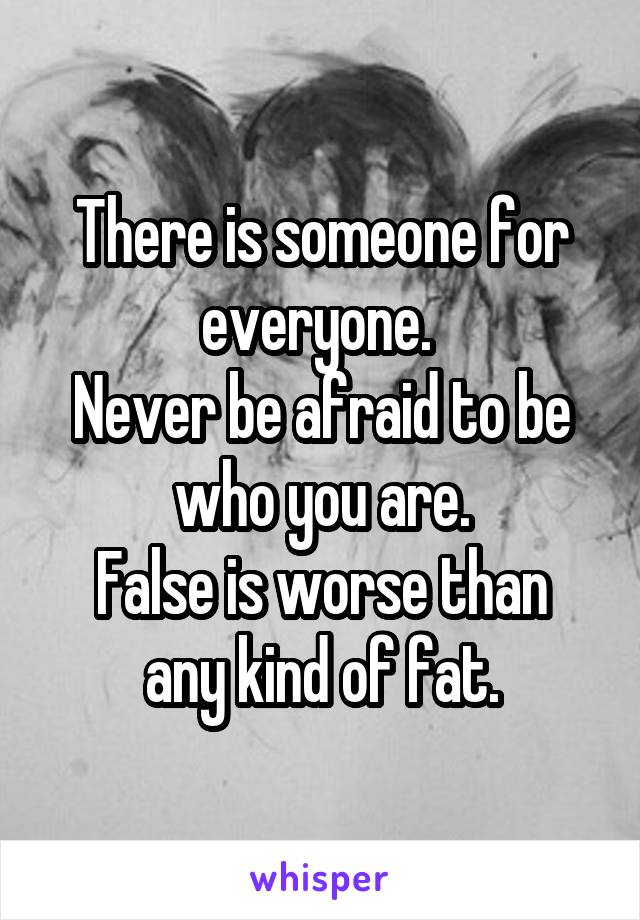 There is someone for everyone. 
Never be afraid to be who you are.
False is worse than any kind of fat.
