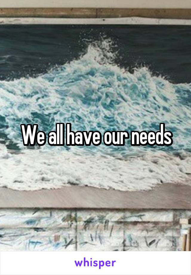 We all have our needs