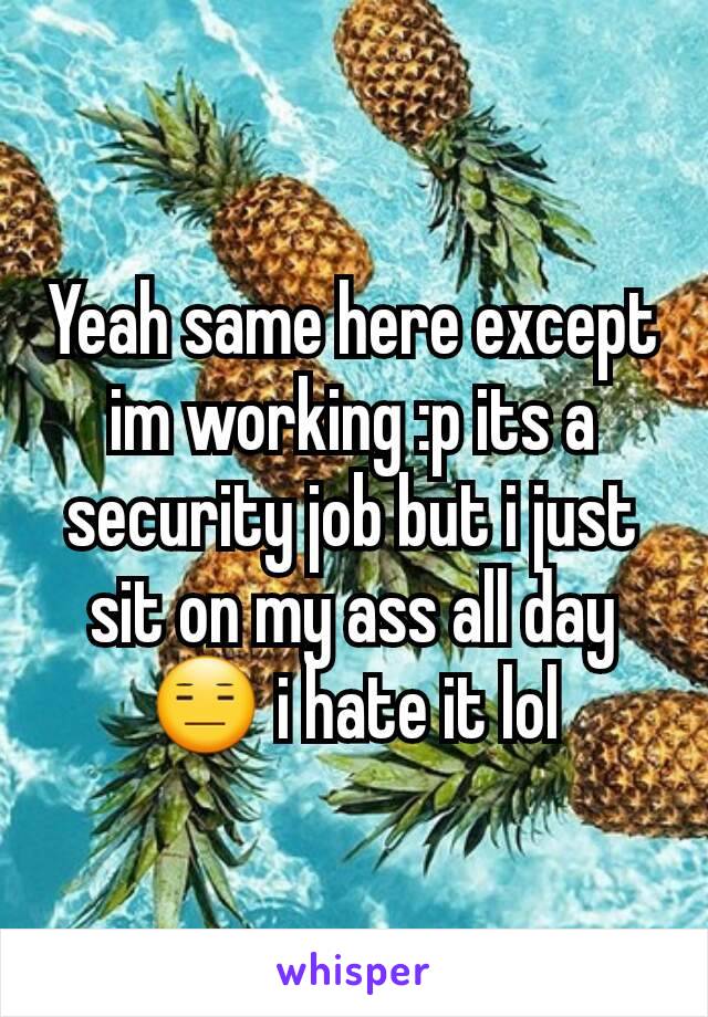 Yeah same here except im working :p its a security job but i just sit on my ass all day 😑 i hate it lol