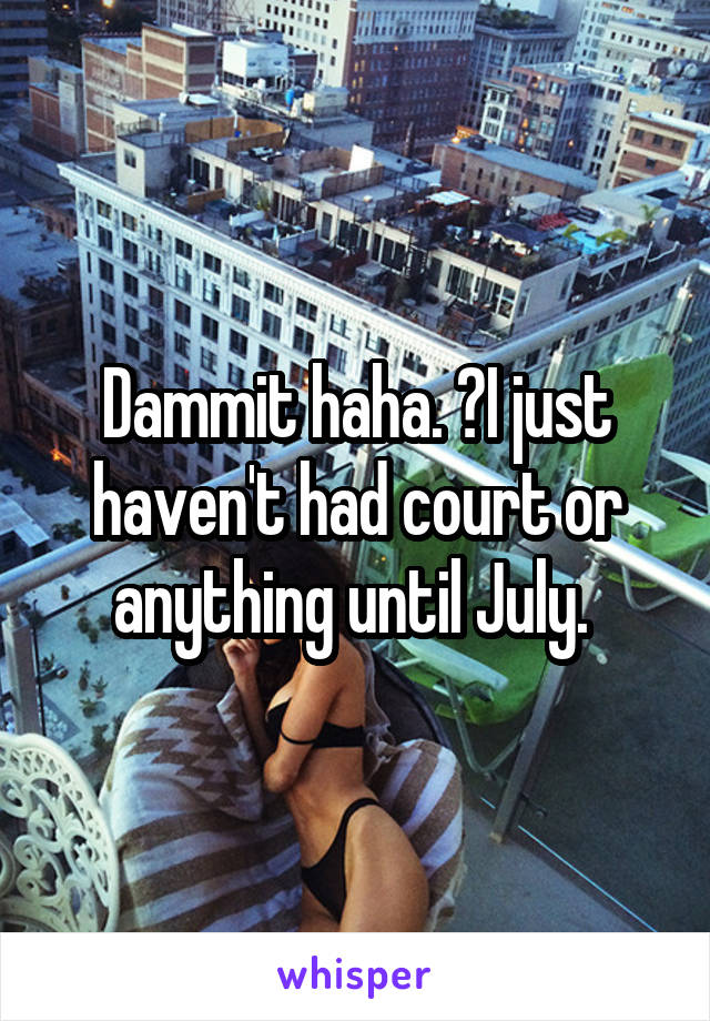 Dammit haha. 😂I just haven't had court or anything until July. 