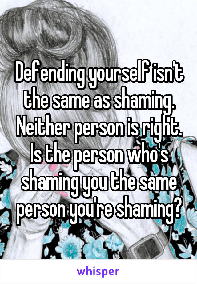 Defending yourself isn't the same as shaming. Neither person is right. Is the person who's shaming you the same person you're shaming?
